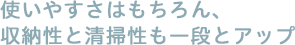 使いやすさはもちろん、収納性と清掃性も一段とアップ