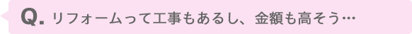 リフォームって工事もあるし、金額も高そう…
