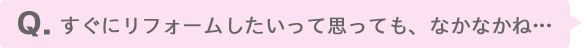 すぐにリフォームしたいって思っても、なかなかね…