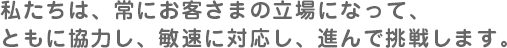 私たちは、常にお客さまの立場になって、ともに協力し、敏速に対応し、進んで挑戦します。