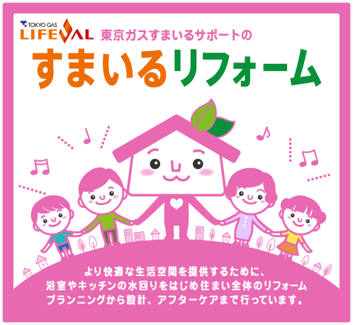 LIFEVAL 東京ガスすまいるサポートのすまいるリフォーム より快適な生活空間を提供するために、浴室やキッチンの水回りをはじめ住まい全体のリフォームプランニングから設計、アクターケアまで行っています。