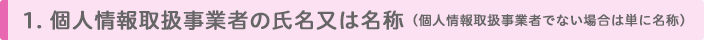 1. 個人情報取扱事業者の氏名又は名称(個人情報取扱事業者でない場合は単に名称)