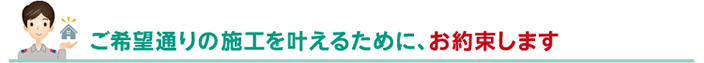 ご希望通りの施工を叶えるために、お約束します