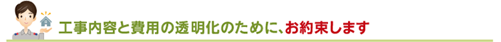 工事内容と費用の透明化のために、お約束します。